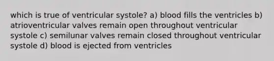 which is true of ventricular systole? a) blood fills the ventricles b) atrioventricular valves remain open throughout ventricular systole c) semilunar valves remain closed throughout ventricular systole d) blood is ejected from ventricles