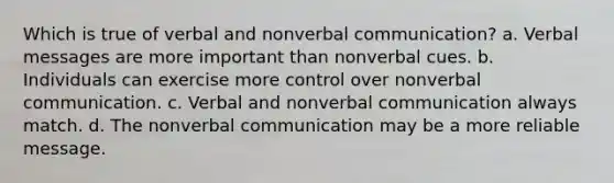 Which is true of verbal and nonverbal communication? a. Verbal messages are more important than nonverbal cues. b. Individuals can exercise more control over nonverbal communication. c. Verbal and nonverbal communication always match. d. The nonverbal communication may be a more reliable message.