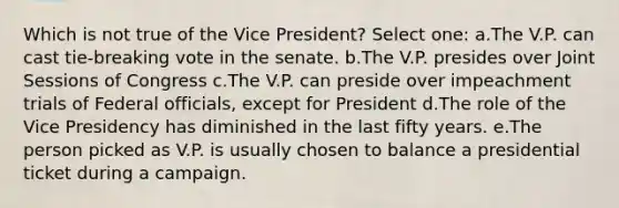 Which is not true of the Vice President? Select one: a.The V.P. can cast tie-breaking vote in the senate. b.The V.P. presides over Joint Sessions of Congress c.The V.P. can preside over impeachment trials of Federal officials, except for President d.The role of the Vice Presidency has diminished in the last fifty years. e.The person picked as V.P. is usually chosen to balance a presidential ticket during a campaign.