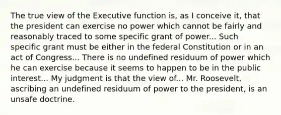 The true view of the Executive function is, as I conceive it, that the president can exercise no power which cannot be fairly and reasonably traced to some specific grant of power... Such specific grant must be either in the federal Constitution or in an act of Congress... There is no undefined residuum of power which he can exercise because it seems to happen to be in the public interest... My judgment is that the view of... Mr. Roosevelt, ascribing an undefined residuum of power to the president, is an unsafe doctrine.