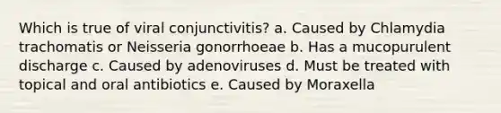 Which is true of viral conjunctivitis? a. Caused by Chlamydia trachomatis or Neisseria gonorrhoeae b. Has a mucopurulent discharge c. Caused by adenoviruses d. Must be treated with topical and oral antibiotics e. Caused by Moraxella