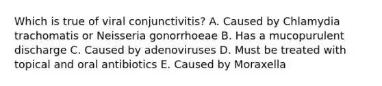 Which is true of viral conjunctivitis? A. Caused by Chlamydia trachomatis or Neisseria gonorrhoeae B. Has a mucopurulent discharge C. Caused by adenoviruses D. Must be treated with topical and oral antibiotics E. Caused by Moraxella