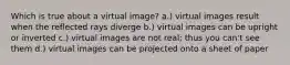 Which is true about a virtual image? a.) virtual images result when the reflected rays diverge b.) virtual images can be upright or inverted c.) virtual images are not real; thus you can't see them d.) virtual images can be projected onto a sheet of paper