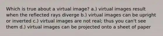 Which is true about a virtual image? a.) virtual images result when the reflected rays diverge b.) virtual images can be upright or inverted c.) virtual images are not real; thus you can't see them d.) virtual images can be projected onto a sheet of paper