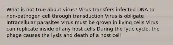 What is not true about virus? Virus transfers infected DNA to non-pathogen cell through transduction Virus is obligate intracellular parasites Virus must be grown in living cells Virus can replicate inside of any host cells During the lytic cycle, the phage causes the lysis and death of a host cell