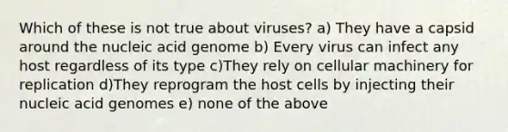 Which of these is not true about viruses? a) They have a capsid around the nucleic acid genome b) Every virus can infect any host regardless of its type c)They rely on cellular machinery for replication d)They reprogram the host cells by injecting their nucleic acid genomes e) none of the above