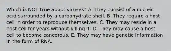 Which is NOT true about viruses? A. They consist of a nucleic acid surrounded by a carbohydrate shell. B. They require a host cell in order to reproduce themselves. C. They may reside in a host cell for years without killing it. D. They may cause a host cell to become cancerous. E. They may have genetic information in the form of RNA.