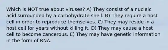 Which is NOT true about viruses? A) They consist of a nucleic acid surrounded by a carbohydrate shell. B) They require a host cell in order to reproduce themselves. C) They may reside in a host cell for years without killing it. D) They may cause a host cell to become cancerous. E) They may have genetic information in the form of RNA.