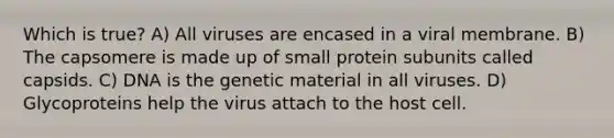 Which is true? A) All viruses are encased in a viral membrane. B) The capsomere is made up of small protein subunits called capsids. C) DNA is the genetic material in all viruses. D) Glycoproteins help the virus attach to the host cell.