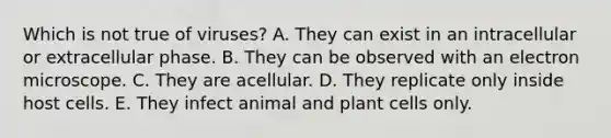 Which is not true of viruses? A. They can exist in an intracellular or extracellular phase. B. They can be observed with an electron microscope. C. They are acellular. D. They replicate only inside host cells. E. They infect animal and plant cells only.