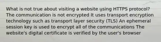 What is not true about visiting a website using HTTPS protocol? The communication is not encrypted It uses transport encryption technology such as transport layer security (TLS) An ephemeral session key is used to encrypt all of the communications The website's digital certificate is verified by the user's browser