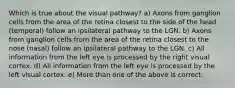 Which is true about the visual pathway? a) Axons from ganglion cells from the area of the retina closest to the side of the head (temporal) follow an ipsilateral pathway to the LGN. b) Axons from ganglion cells from the area of the retina closest to the nose (nasal) follow an ipsilateral pathway to the LGN. c) All information from the left eye is processed by the right visual cortex. d) All information from the left eye is processed by the left visual cortex. e) More than one of the above is correct.