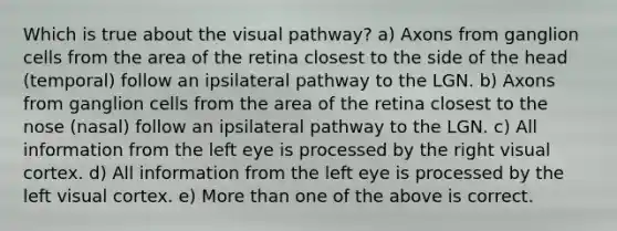 Which is true about the visual pathway? a) Axons from ganglion cells from the area of the retina closest to the side of the head (temporal) follow an ipsilateral pathway to the LGN. b) Axons from ganglion cells from the area of the retina closest to the nose (nasal) follow an ipsilateral pathway to the LGN. c) All information from the left eye is processed by the right visual cortex. d) All information from the left eye is processed by the left visual cortex. e) More than one of the above is correct.