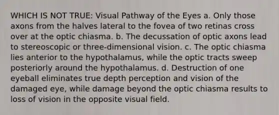 WHICH IS NOT TRUE: Visual Pathway of the Eyes a. Only those axons from the halves lateral to the fovea of two retinas cross over at the optic chiasma. b. The decussation of optic axons lead to stereoscopic or three-dimensional vision. c. The optic chiasma lies anterior to the hypothalamus, while the optic tracts sweep posteriorly around the hypothalamus. d. Destruction of one eyeball eliminates true depth perception and vision of the damaged eye, while damage beyond the optic chiasma results to loss of vision in the opposite visual field.