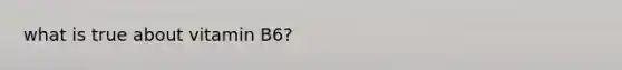 what is true about vitamin B6?