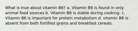 What is true about vitamin B6? a. Vitamin B6 is found in only animal food sources b. Vitamin B6 is stable during cooking. c. Vitamin B6 is important for protein metabolism d. vitamin B6 is absent from both fortified grains and breakfast cereals.