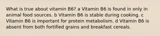 What is true about vitamin B6? a Vitamin B6 is found in only in animal food sources. b Vitamin B6 is stable during cooking. c Vitamin B6 is important for protein metabolism. d Vitamin B6 is absent from both fortified grains and breakfast cereals.