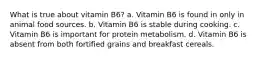 What is true about vitamin B6? a. Vitamin B6 is found in only in animal food sources. b. Vitamin B6 is stable during cooking. c. Vitamin B6 is important for protein metabolism. d. Vitamin B6 is absent from both fortified grains and breakfast cereals.