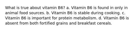 What is true about vitamin B6? a. Vitamin B6 is found in only in animal food sources. b. Vitamin B6 is stable during cooking. c. Vitamin B6 is important for protein metabolism. d. Vitamin B6 is absent from both fortified grains and breakfast cereals.