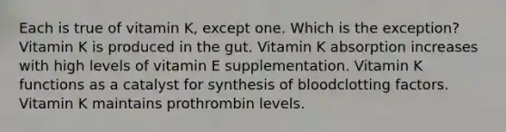 Each is true of vitamin K, except one. Which is the exception? Vitamin K is produced in the gut. Vitamin K absorption increases with high levels of vitamin E supplementation. Vitamin K functions as a catalyst for synthesis of bloodclotting factors. Vitamin K maintains prothrombin levels.