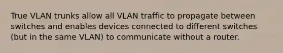 True VLAN trunks allow all VLAN traffic to propagate between switches and enables devices connected to different switches (but in the same VLAN) to communicate without a router.