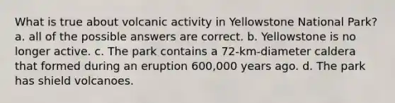 What is true about volcanic activity in Yellowstone National Park? a. all of the possible answers are correct. b. Yellowstone is no longer active. c. The park contains a 72-km-diameter caldera that formed during an eruption 600,000 years ago. d. The park has shield volcanoes.