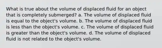 What is true about the volume of displaced fluid for an object that is completely submerged? a. The volume of displaced fluid is equal to the object's volume. b. The volume of displaced fluid is less than the object's volume. c. The volume of displaced fluid is greater than the object's volume. d. The volume of displaced fluid is not related to the object's volume.