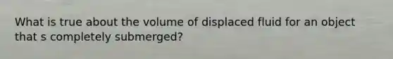 What is true about the volume of displaced fluid for an object that s completely submerged?