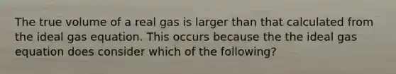 The true volume of a real gas is larger than that calculated from the ideal gas equation. This occurs because the the ideal gas equation does consider which of the following?