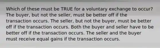 Which of these must be TRUE for a voluntary exchange to occur? The buyer, but not the seller, must be better off if the transaction occurs. The seller, but not the buyer, must be better off if the transaction occurs. Both the buyer and seller have to be better off if the transaction occurs. The seller and the buyer must receive equal gains if the transaction occurs.