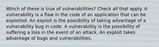 Which of these is true of vulnerabilities? Check all that apply. A vulnerability is a flaw in the code of an application that can be exploited. An exploit is the possibility of taking advantage of a vulnerability bug in code. A vulnerability is the possibility of suffering a loss in the event of an attack. An exploit takes advantage of bugs and vulnerabilities.