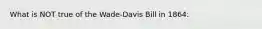 What is NOT true of the Wade-Davis Bill in 1864: