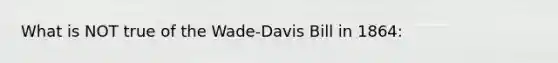 What is NOT true of the Wade-Davis Bill in 1864: