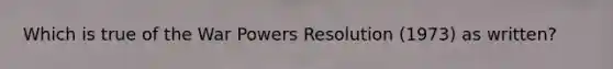 Which is true of the War Powers Resolution (1973) as written?