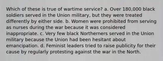 Which of these is true of wartime service? a. Over 180,000 black soldiers served in the Union military, but they were treated differently by either side. b. Women were prohibited from serving as nurses during the war because it was considered inappropriate. c. Very few black Northerners served in the Union military because the Union had been hesitant about emancipation. d. Feminist leaders tried to raise publicity for their cause by regularly protesting against the war in the North.