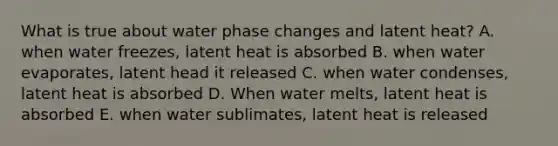 What is true about water phase changes and latent heat? A. when water freezes, latent heat is absorbed B. when water evaporates, latent head it released C. when water condenses, latent heat is absorbed D. When water melts, latent heat is absorbed E. when water sublimates, latent heat is released