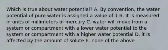 Which is true about water potential? A. By convention, the water potential of pure water is assigned a value of 1 B. It is measured in units of millimeters of mercury C. water will move from a system or compartment with a lower water potential to the system or compartment with a higher water potential D. it is affected by the amount of solute E. none of the above