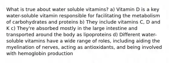 What is true about water soluble vitamins? a) Vitamin D is a key water-soluble vitamin responsible for facilitating the metabolism of carbohydrates and proteins b) They include vitamins C, D and K c) They're absorbed mostly in the large intestine and transported around the body as lipoproteins d) Different water-soluble vitamins have a wide range of roles, including aiding the myelination of nerves, acting as antioxidants, and being involved with hemoglobin production