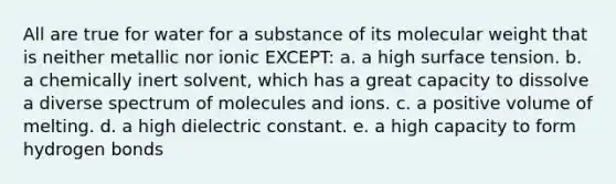 All are true for water for a substance of its molecular weight that is neither metallic nor ionic EXCEPT: a. a high surface tension. b. a chemically inert solvent, which has a great capacity to dissolve a diverse spectrum of molecules and ions. c. a positive volume of melting. d. a high dielectric constant. e. a high capacity to form hydrogen bonds