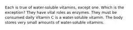 Each is true of water-soluble vitamins, except one. Which is the exception? They have vital roles as enzymes. They must be consumed daily Vitamin C is a water-soluble vitamin. The body stores very small amounts of water-soluble vitamins.