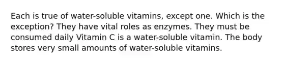 Each is true of water-soluble vitamins, except one. Which is the exception? They have vital roles as enzymes. They must be consumed daily Vitamin C is a water-soluble vitamin. The body stores very small amounts of water-soluble vitamins.