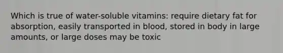 Which is true of water-soluble vitamins: require dietary fat for absorption, easily transported in blood, stored in body in large amounts, or large doses may be toxic