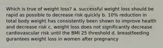 Which is true of weight loss? a. successful weight loss should be rapid as possible to decrease risk quickly b. 10% reduction in total body weight has consistently been shown to improve health and decrease risk c. weight loss does not significantly decrease cardiovascular risk until the BMI 25 threshold d. breastfeeding gurantees weight loss in women after pregnancy