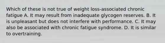 Which of these is not true of weight loss-associated chronic fatigue A. It may result from inadequate glycogen reserves. B. It is unpleasant but does not interfere with performance. C. It may also be associated with chronic fatigue syndrome. D. It is similar to overtraining.