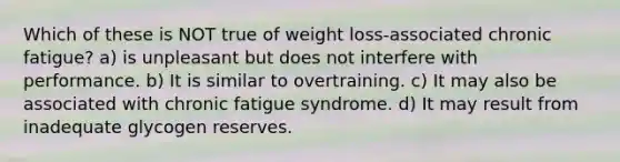 Which of these is NOT true of weight loss-associated chronic fatigue? a) is unpleasant but does not interfere with performance. b) It is similar to overtraining. c) It may also be associated with chronic fatigue syndrome. d) It may result from inadequate glycogen reserves.