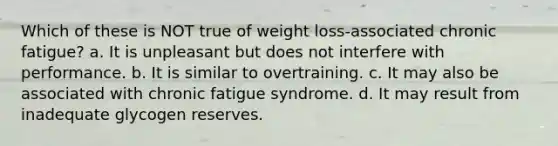 Which of these is NOT true of weight loss-associated chronic fatigue? a. It is unpleasant but does not interfere with performance. b. It is similar to overtraining. c. It may also be associated with chronic fatigue syndrome. d. It may result from inadequate glycogen reserves.