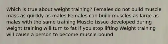 Which is true about weight training? Females do not build muscle mass as quickly as males Females can build muscles as large as males with the same training Muscle tissue developed during weight training will turn to fat if you stop lifting Weight training will cause a person to become muscle-bound