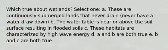 Which true about wetlands? Select one: a. These are continuously submerged lands that never drain (never have a water draw down) b. The water table is near or above the soil surface resulting in flooded soils c. These habitats are characterized by high wave energy d. a and b are both true e. b and c are both true