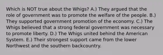 Which is NOT true about the Whigs? A.) They argued that the role of government was to promote the welfare of the people. B.) They supported government promotion of the economy. C.) The Whigs believed that a strong federal government was necessary to promote liberty. D.) The Whigs united behind the American System. E.) Their strongest support came from the lower Northwest and the southern backcountry.