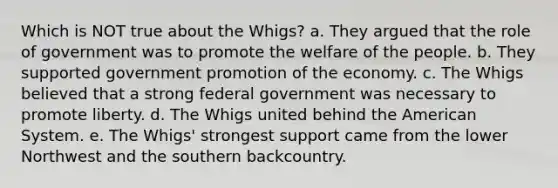 Which is NOT true about the Whigs? a. They argued that the role of government was to promote the welfare of the people. b. They supported government promotion of the economy. c. The Whigs believed that a strong federal government was necessary to promote liberty. d. The Whigs united behind the American System. e. The Whigs' strongest support came from the lower Northwest and the southern backcountry.